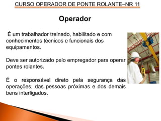 CURSO OPERADOR DE PONTE ROLANTE–NR 11
Operador
É um trabalhador treinado, habilitado e com
conhecimentos técnicos e funcionais dos
equipamentos.
Deve ser autorizado pelo empregador para operar
pontes rolantes.
É o responsável direto pela segurança das
operações, das pessoas próximas e dos demais
bens interligados.
 