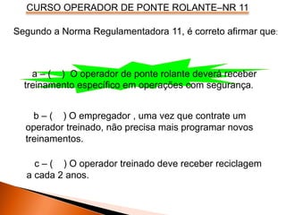 CURSO OPERADOR DE PONTE ROLANTE–NR 11
Segundo a Norma Regulamentadora 11, é correto afirmar que:
a – ( ) O operador de ponte rolante deverá receber
treinamento específico em operações com segurança.
b – ( ) O empregador , uma vez que contrate um
operador treinado, não precisa mais programar novos
treinamentos.
c – ( ) O operador treinado deve receber reciclagem
a cada 2 anos.
 