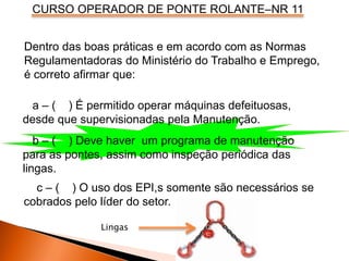CURSO OPERADOR DE PONTE ROLANTE–NR 11
Dentro das boas práticas e em acordo com as Normas
Regulamentadoras do Ministério do Trabalho e Emprego,
é correto afirmar que:
a – ( ) É permitido operar máquinas defeituosas,
desde que supervisionadas pela Manutenção.
b – ( ) Deve haver um programa de manutenção
para as pontes, assim como inspeção periódica das
lingas.
c – ( ) O uso dos EPI,s somente são necessários se
cobrados pelo líder do setor.
Lingas
 