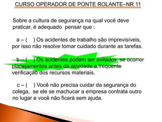 CURSO OPERADOR DE PONTE ROLANTE–NR 11
Sobre a cultura de segurança na qual você deve
praticar, é adequado pensar que :
a – ( ) Os acidentes de trabalho são imprevisíveis,
por isso não resolve tomar cuidado durante as tarefas.
b – ( ) Os acidentes podem ser evitados, se ocorrer
planejamentos antes da atividade e frequente
verificação dos recursos materiais.
c – ( ) Você não precisa cuidar da segurança do
colega, se ele se machucar a empresa contrata outro
no lugar e você não ficará sem ajuda.
 