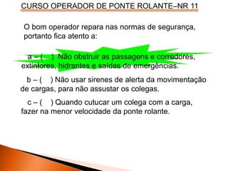 CURSO OPERADOR DE PONTE ROLANTE–NR 11
a – ( ) Não obstruir as passagens e corredores,
extintores, hidrantes e saídas de emergências.
b – ( ) Não usar sirenes de alerta da movimentação
de cargas, para não assustar os colegas.
c – ( ) Quando cutucar um colega com a carga,
fazer na menor velocidade da ponte rolante.
O bom operador repara nas normas de segurança,
portanto fica atento a:
 