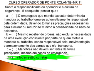 CURSO OPERADOR DE PONTE ROLANTE–NR 11
Sobre a responsabilidade do operador e a cultura de
segurança , é adequado pensar que :
a – ( ) O empregado que manda executar determinada
manobra ou trabalho torna-se automaticamente responsável
pela ordem dada, devendo tomar as precauções necessárias
para eliminar ou reduzir ao mínimo a possibilidade de risco de
acidentes.
b – ( ) Mesmo recebendo ordens, não exclui a necessidade
de uma execução consciente por parte de quem efetua a
manobra ou trabalho, sendo responsável pela ,movimentação
e armazenamento das cargas que ele transporta.
c – ( ) Manobras não devem ser feitas de forma
precipitada, mesmo em casos de emergência.
d – ( ) Todas estão corretas.
 