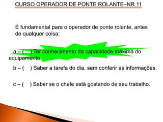 CURSO OPERADOR DE PONTE ROLANTE–NR 11
É fundamental para o operador de ponte rolante, antes
de qualquer coisa:
a – ( ) Ter conhecimento da capacidade máxima do
equipamento.
b – ( ) Saber a tarefa do dia, sem conferir as informações.
c – ( ) Saber se o chefe está gostando de seu trabalho.
 