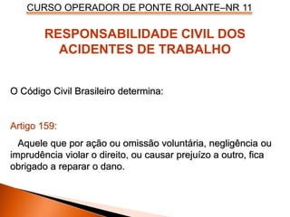 CURSO OPERADOR DE PONTE ROLANTE–NR 11
O Código Civil Brasileiro determina:
Artigo 159:
Aquele que por ação ou omissão voluntária, negligência ou
imprudência violar o direito, ou causar prejuízo a outro, fica
obrigado a reparar o dano.
RESPONSABILIDADE CIVIL DOS
ACIDENTES DE TRABALHO
 