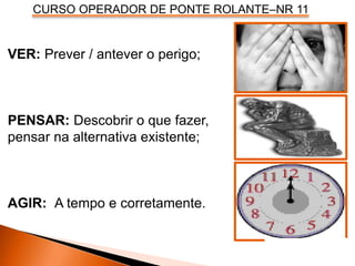 CURSO OPERADOR DE PONTE ROLANTE–NR 11
VER: Prever / antever o perigo;
PENSAR: Descobrir o que fazer,
pensar na alternativa existente;
AGIR: A tempo e corretamente.
 