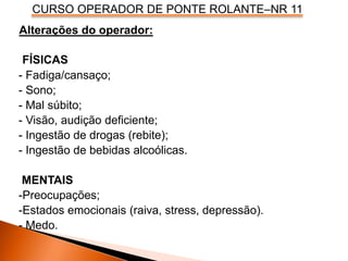 CURSO OPERADOR DE PONTE ROLANTE–NR 11
Alterações do operador:
FÍSICAS
- Fadiga/cansaço;
- Sono;
- Mal súbito;
- Visão, audição deficiente;
- Ingestão de drogas (rebite);
- Ingestão de bebidas alcoólicas.
MENTAIS
-Preocupações;
-Estados emocionais (raiva, stress, depressão).
- Medo.
 