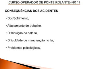 CURSO OPERADOR DE PONTE ROLANTE–NR 11
CONSEQUÊNCIAS DOS ACIDENTES
• Dor/Sofrimento,
• Afastamento do trabalho,
• Diminuição do salário,
• Dificuldade de manutenção no lar,
• Problemas psicológicos.
 
