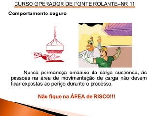 CURSO OPERADOR DE PONTE ROLANTE–NR 11
Comportamento seguro
Nunca permaneça embaixo da carga suspensa, as
pessoas na área de movimentação de carga não devem
ficar expostas ao perigo durante o processo.
Não fique na ÁREA de RISCO!!!
 