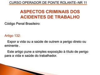 CURSO OPERADOR DE PONTE ROLANTE–NR 11
ASPECTOS CRIMINAIS DOS
ACIDENTES DE TRABALHO
Código Penal Brasileiro:
Artigo 132:
Expor a vida ou a saúde de outrem a perigo direto ou
eminente .
Este artigo pune a simples exposição à título de perigo
para a vida e saúde do trabalhador.
 