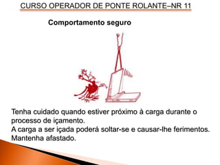 CURSO OPERADOR DE PONTE ROLANTE–NR 11
Comportamento seguro
Tenha cuidado quando estiver próximo à carga durante o
processo de içamento.
A carga a ser içada poderá soltar-se e causar-lhe ferimentos.
Mantenha afastado.
 