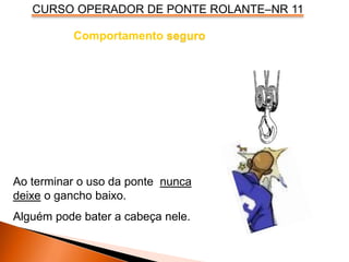 CURSO OPERADOR DE PONTE ROLANTE–NR 11
Comportamento seguro
Ao terminar o uso da ponte nunca
deixe o gancho baixo.
Alguém pode bater a cabeça nele.
 