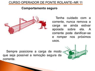CURSO OPERADOR DE PONTE ROLANTE–NR 11
Comportamento seguro
Tenha cuidado com a
corrente, nunca remova a
carga se ainda estivar
apoiada sobre ela. A
corrente pode danificar-se
e romper nos próximos
usos.
Sempre posicione a carga de modo
que seja possível a remoção segura da
corrente.
 