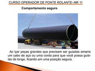 CURSO OPERADOR DE PONTE ROLANTE–NR 11
Comportamento seguro
Ao içar peças grandes que precisam ser guiadas amarre
um cabo de aço ou uma corda para que você possa guiá-
las de longe, ficando em uma posição segura.
 