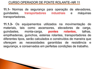 CURSO OPERADOR DE PONTE ROLANTE–NR 11
11.1- Normas de segurança para operação de elevadores,
guindastes, transportadores industriais e máquinas
transportadoras.
11.1.3- Os equipamentos utilizados na movimentação de
materiais, tais como ascensores, elevadores de carga,
guindastes, monta-carga, pontes rolantes, talhas,
empilhadeiras, guinchos, esteiras rolantes, transportadores de
diferentes tipos, serão calculados e construídos de maneira que
ofereçam as necessidades garantidas de resistência e
segurança, e conservados em perfeitas condições de trabalho.
 