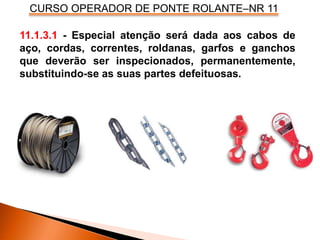 CURSO OPERADOR DE PONTE ROLANTE–NR 11
11.1.3.1 - Especial atenção será dada aos cabos de
aço, cordas, correntes, roldanas, garfos e ganchos
que deverão ser inspecionados, permanentemente,
substituindo-se as suas partes defeituosas.
 