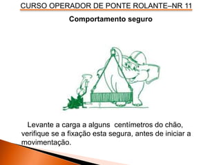 CURSO OPERADOR DE PONTE ROLANTE–NR 11
Comportamento seguro
Levante a carga a alguns centímetros do chão,
verifique se a fixação esta segura, antes de iniciar a
movimentação.
 