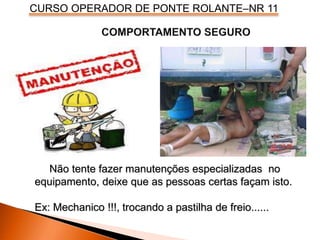 CURSO OPERADOR DE PONTE ROLANTE–NR 11
Não tente fazer manutenções especializadas no
equipamento, deixe que as pessoas certas façam isto.
Ex: Mechanico !!!, trocando a pastilha de freio......
 