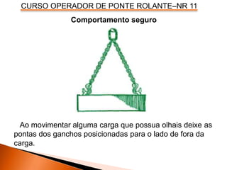 CURSO OPERADOR DE PONTE ROLANTE–NR 11
Comportamento seguro
Ao movimentar alguma carga que possua olhais deixe as
pontas dos ganchos posicionadas para o lado de fora da
carga.
 