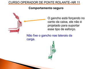 CURSO OPERADOR DE PONTE ROLANTE–NR 11
Comportamento seguro
Não fixe o gancho nas laterais da
carga.
O gancho está forçando no
canto da caixa, ele não é
projetado para suportar
esse tipo de esforço.
 