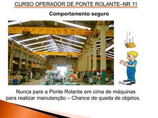 CURSO OPERADOR DE PONTE ROLANTE–NR 11
Nunca pare a Ponte Rolante em cima de máquinas
para realizar manutenção – Chance de queda de objetos.
Comportamento seguro
 