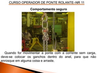 CURSO OPERADOR DE PONTE ROLANTE–NR 11
Comportamento seguro
Quando for movimentar a ponte com a corrente sem carga,
deve-se colocar os ganchos dentro do anel, para que não
enrosque em alguma coisa e arraste.
 