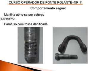 CURSO OPERADOR DE PONTE ROLANTE–NR 11
Comportamento seguro
Manilha abriu-se por esforço
excessivo.
Parafuso com rosca danificada.
 