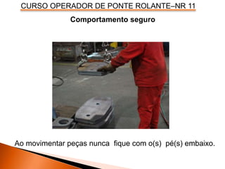 CURSO OPERADOR DE PONTE ROLANTE–NR 11
Ao movimentar peças nunca fique com o(s) pé(s) embaixo.
Comportamento seguro
 