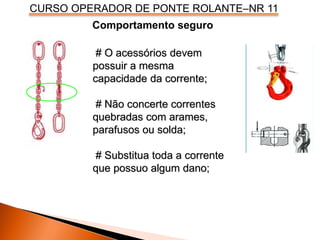 CURSO OPERADOR DE PONTE ROLANTE–NR 11
Comportamento seguro
# O acessórios devem
possuir a mesma
capacidade da corrente;
# Não concerte correntes
quebradas com arames,
parafusos ou solda;
# Substitua toda a corrente
que possuo algum dano;
 