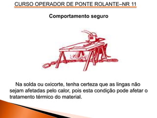 CURSO OPERADOR DE PONTE ROLANTE–NR 11
Comportamento seguro
Na solda ou oxicorte, tenha certeza que as lingas não
sejam afetadas pelo calor, pois esta condição pode afetar o
tratamento térmico do material.
 