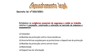 Decreto-lei nº320/2001:
Estabelece as exigências essenciais de segurança e saúde no trabalho
relativo à concepção, construção e colocação no mercado de máquinas e
equipamentos:
 Comandos
 Medidas de protecção contra riscos mecânicos
 Características exigidas para os protectores e dispositivos de protecção
 Medidas de protecção contra outros riscos
 Manutenção
 Dispositivos de informação
 