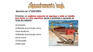 Decreto-lei nº320/2001:
Estabelece as exigências essenciais de segurança e saúde no trabalho
para limitar os riscos específicos devido à mobilidade e operações de
carga das máquinas:
 Comandos
 Medidas de protecção contra
riscos mecânicos
 Medidas de protecção contra
outros riscos
 Indicações
 Marcação
 
