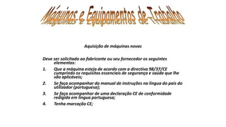 Aquisição de máquinas novas
Deve ser solicitado ao fabricante ou seu fornecedor os seguintes
elementos:
1. Que a máquina esteja de acordo com a directiva 98/37/CE
cumprindo os requisitos essenciais de segurança e saúde que lhe
são aplicáveis;
2. Se faça acompanhar do manual de instruções na língua do país do
utilizador (portuguesa);
3. Se faça acompanhar de uma declaração CE de conformidade
redigida em língua portuguesa;
4. Tenha marcação CE;
 