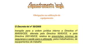 O Decreto-lei nº 50/2005
transpõe para a ordem jurídica interna a Directiva nº
89/655/CEE, alterada pela Directiva 95/63/CE, e pela
Directiva 2001/45/CE, relativa ás prescrições mínimas de
segurança e saúde para a utilização, pelos trabalhadores, de
equipamentos de trabalho
Obrigações na utilização de
equipamento
 