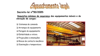 Decreto-lei nº50/2005:
Requisitos mínimos de segurança dos equipamentos móveis e de
elevação de cargas:
 Sistemas de comando
 Arranque do equipamento
 Paragem do equipamento
 Estabilidade e rotura
 Projecções e emanações
 Riscos de contacto mecânico
 Iluminação e temperatura
 