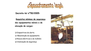 Decreto-lei nº50/2005:
Requisitos mínimos de segurança
dos equipamentos móveis e de
elevação de cargas:
 Dispositivos de alerta
 Manutenção do equipamento
 Riscos eléctricos e de incêndio
 Sinalização de segurança
 