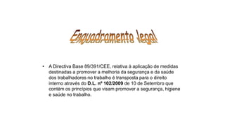 • A Directiva Base 89/391/CEE, relativa à aplicação de medidas
destinadas a promover a melhoria da segurança e da saúde
dos trabalhadores no trabalho é transposta para o direito
interno através do D.L. nº 102/2009 de 10 de Setembro que
contém os princípios que visam promover a segurança, higiene
e saúde no trabalho.
 