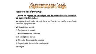 Decreto-lei nº50/2005:
Define as regras de utilização dos equipamentos de trabalho,
as quais incidem sobre:
As regras de utilização são aplicáveis, em função da existência ou não do
risco nos equipamentos.
 Disposições gerais
 Equipamentos móveis
 Equipamentos de trabalho
com elevação de cargas
 Elevação de cargas não guiadas
 Organização do trabalho na elevação
de cargas
 