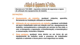 DEFINIÇÕES
a) Equipamento de trabalho, qualquer máquina, aparelho,
ferramenta ou instalação utilizada no trabalho.
b) Utilização de um equipamento de trabalho, qualquer actividade
em que o trabalhador entre em relação com um equipamento de
trabalho, nomeadamente a colocação em serviço ou fora dele, o
uso, o transporte, a reparação, a transformação, a manutenção,e
a conservação, incluindo a limpeza.
c) Zona perigosa, qualquer zona dentro ou em torno de um
equipamento de trabalho onde a presença de trabalhador
exposto o submeta a riscos para a sua segurança ou saúde;
Decreto-Lei nº 50 /2005 – requisitos mínimos de segurança e regras
de utilização dos equipamentos de trabalho
 