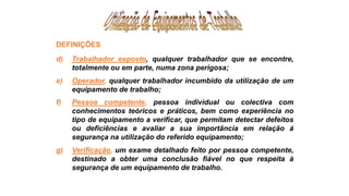 d) Trabalhador exposto, qualquer trabalhador que se encontre,
totalmente ou em parte, numa zona perigosa;
e) Operador, qualquer trabalhador incumbido da utilização de um
equipamento de trabalho;
f) Pessoa competente, pessoa individual ou colectiva com
conhecimentos teóricos e práticos, bem como experiência no
tipo de equipamento a verificar, que permitam detectar defeitos
ou deficiências e avaliar a sua importância em relação á
segurança na utilização do referido equipamento;
g) Verificação, um exame detalhado feito por pessoa competente,
destinado a obter uma conclusão fiável no que respeita à
segurança de um equipamento de trabalho.
DEFINIÇÕES
 