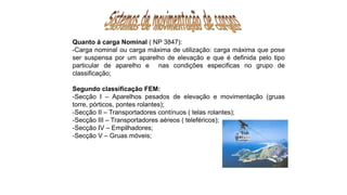Quanto á carga Nominal ( NP 3847):
-Carga nominal ou carga máxima de utilização: carga máxima que pose
ser suspensa por um aparelho de elevação e que é definida pelo tipo
particular de aparelho e nas condições especificas no grupo de
classificação;
Segundo classificação FEM:
-Secção I – Aparelhos pesados de elevação e movimentação (gruas
torre, pórticos, pontes rolantes);
-Secção II – Transportadores contínuos ( telas rolantes);
-Secção III – Transportadores aéreos ( teleféricos);
-Secção IV – Empilhadores;
-Secção V – Gruas móveis;
 
