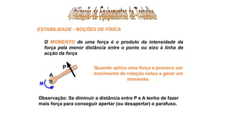 Observação: Se diminuir a distância entre P e A tenho de fazer
mais força para conseguir apertar (ou desapertar) o parafuso.
A
Quando aplico uma força e provoco um
movimento de rotação estou a gerar um
momento.
O MOMENTO de uma força é o produto da intensidade da
força pela menor distância entre o ponto ou eixo à linha de
acção da força
ESTABILIDADE - NOÇÕES DE FÍSICA
 