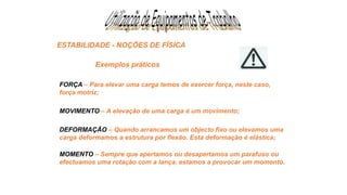 ESTABILIDADE - NOÇÕES DE FÍSICA
FORÇA – Para elevar uma carga temos de exercer força, neste caso,
força motriz;
MOVIMENTO – A elevação de uma carga é um movimento;
DEFORMAÇÃO – Quando arrancamos um objecto fixo ou elevamos uma
carga deformamos a estrutura por flexão. Esta deformação é elástica;
MOMENTO – Sempre que apertamos ou desapertamos um parafuso ou
efectuamos uma rotação com a lança, estamos a provocar um momento.
Exemplos práticos
 