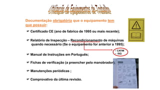 Documentação obrigatória que o equipamento tem
que possuir:
 CATIM
 ISQ
 Relatório de Inspecção – Recondicionamento de máquinas
quando necessário (Se o equipamento for anterior a 1995);
 Certificado CE (ano de fabrico de 1995 ou mais recente);
 Fichas de verificação (a preencher pelo manobrador);
 Manual de Instruções em Português;
 Manutenções periódicas ;
 Comprovativo da última revisão.
 