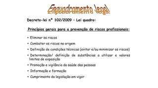 Decreto-lei nº 102/2009 – Lei quadro:
Princípios gerais para a prevenção de riscos profissionais:
• Eliminar os riscos
• Combater os riscos na origem
• Definição de condições técnicas (evitar e/ou minimizar os riscos)
• Determinação/ definição de substâncias a utilizar e valores
limites de exposição
• Promoção e vigilância da saúde das pessoas
• Informação e formação
• Cumprimento da legislação em vigor
 