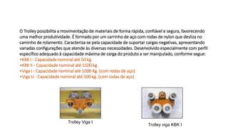 O Trolley possibilita a movimentação de materiais de forma rápida, confiável e segura, favorecendo
uma melhor produtividade. É formado por um carrinho de aço com rodas de nylon que desliza no
caminho de rolamento. Caracteriza-se pela capacidade de suportar cargas negativas, apresentando
variadas configurações que atende às diversas necessidades. Desenvolvido especialmente com perfil
específico adequado à capacidade máxima de carga do produto a ser manipulado, conforme segue:
•KBK I - Capacidade nominal até 50 kg.
•KBK II - Capacidade nominal até 1500 kg.
•Viga I - Capacidade nominal até 1000 Kg. (com rodas de aço)
•Viga U - Capacidade nominal até 500 kg. (com rodas de aço)
Trolley Viga I
Trolley viga KBK I
 