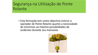 Segurança na Utilização de Ponte
Rolante
• Esta formação tem como objectivo instruir o
operador de Ponte Rolante quanto a necessidade
de minimizar ao máximo possibilidades de
acidentes durante seu manuseio.
 