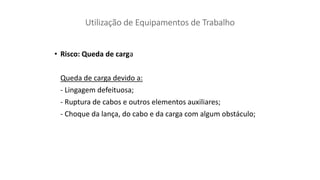 • Risco: Queda de carga
Queda de carga devido a:
- Lingagem defeituosa;
- Ruptura de cabos e outros elementos auxiliares;
- Choque da lança, do cabo e da carga com algum obstáculo;
 