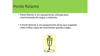 Ponte Rolante
• Ponte Rolante é um equipamento utilizado para
movimentação de cargas e materiais.
• A Ponte Rolante é um equipamento aéreo que acoplado
sobre trilhos capaz de movimentar grandes cargas.
 