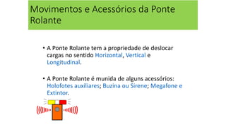 Movimentos e Acessórios da Ponte
Rolante
• A Ponte Rolante tem a propriedade de deslocar
cargas no sentido Horizontal, Vertical e
Longitudinal.
• A Ponte Rolante é munida de alguns acessórios:
Holofotes auxiliares; Buzina ou Sirene; Megafone e
Extintor.
 