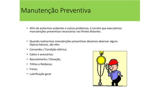 Manutenção Preventiva
• Afim de evitarmos acidentes e outras problemas, é correto que executemos
manutenções preventivas necessárias nas Pontes Rolantes.
• Quando realizarmos manutenções preventivas devemos abservar alguns
tópicos básicos, são eles:
• Comandos / Condição elétrica;
• Cabos e acessórios;
• Basculamento / Elevação;
• Trilhos e Roldanas;
• Freios;
• Lubrificação geral
 